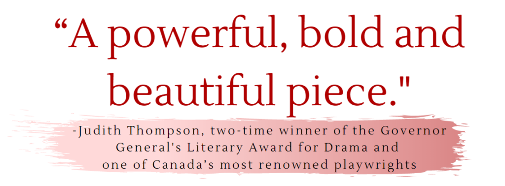 "A powerful, bold, and powerful piece."
- Judith Thompson